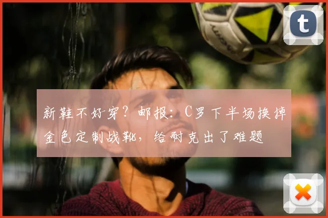 新鞋不好穿？邮报：C罗下半场换掉金色定制战靴，给耐克出了难题