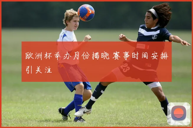 欧洲杯举办月份揭晓 赛事时间安排引关注