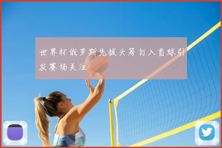 世界杯俄罗斯先拔头筹打入首球引发赛场关注