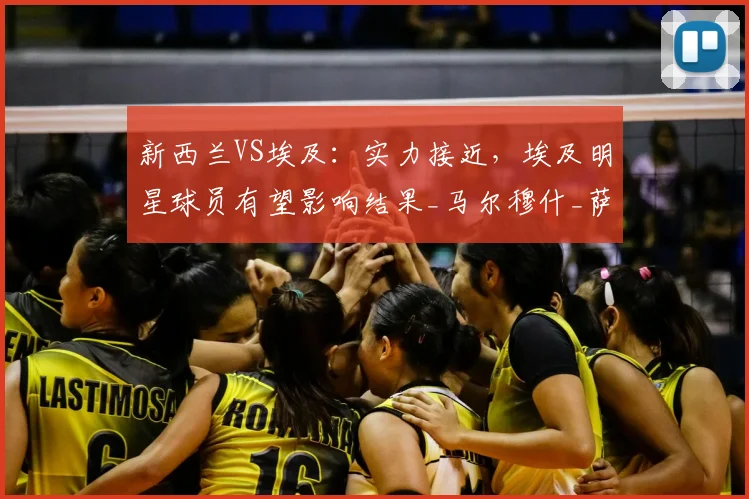 新西兰VS埃及：实力接近，埃及明星球员有望影响结果_马尔穆什_萨拉赫_世界杯