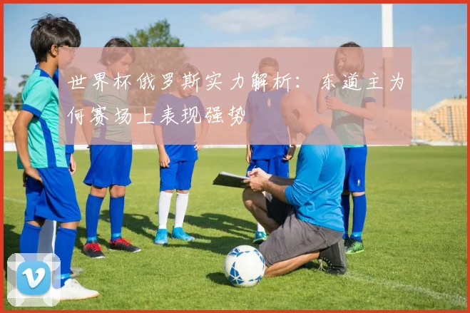 世界杯俄罗斯实力解析:东道主为何赛场上表现强势