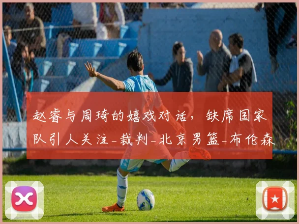 赵睿与周琦的嬉戏对话,缺席国家队引人关注_裁判_北京男篮_布伦森