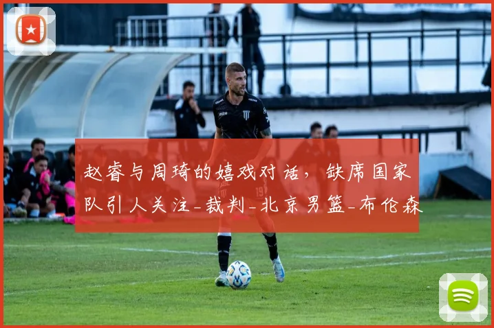 赵睿与周琦的嬉戏对话，缺席国家队引人关注_裁判_北京男篮_布伦森