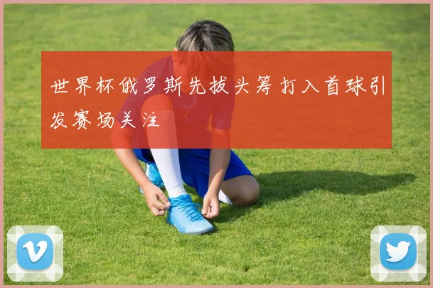 世界杯俄罗斯先拔头筹打入首球引发赛场关注