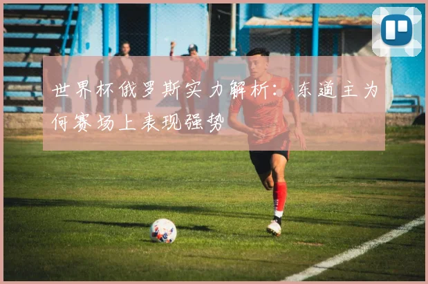 世界杯俄罗斯实力解析:东道主为何赛场上表现强势