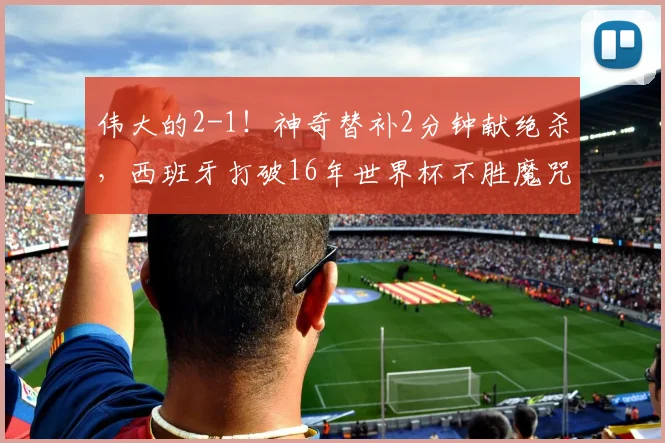 伟大的2-1!神奇替补2分钟献绝杀,西班牙打破16年世界杯不胜魔咒