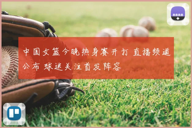 中国女篮今晚热身赛开打 直播频道公布 球迷关注首发阵容