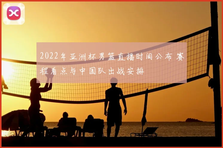 2022年亚洲杯男篮直播时间公布 赛程看点与中国队出战安排