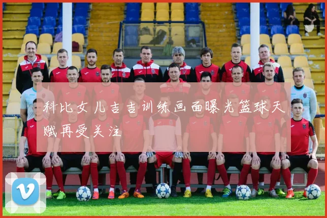 科比女儿吉吉训练画面曝光篮球天赋再受关注