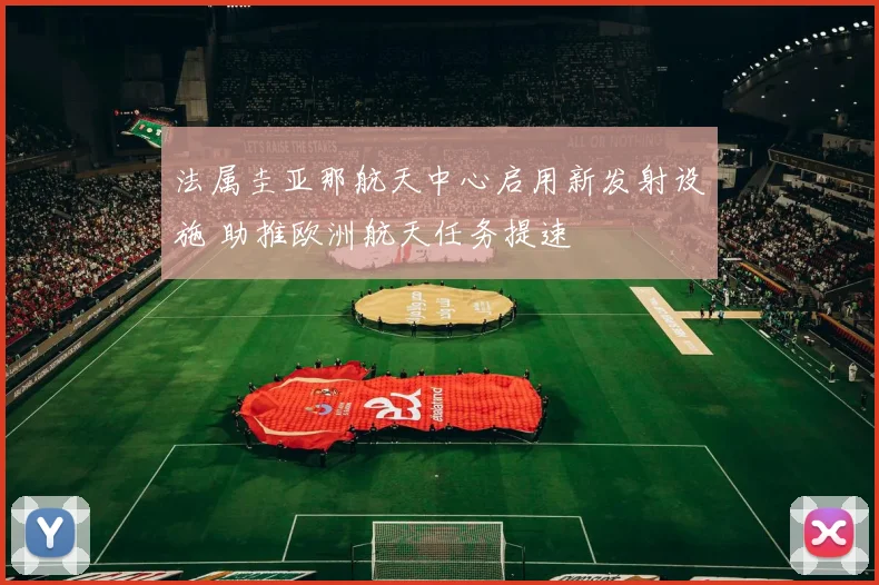 法属圭亚那航天中心启用新发射设施 助推欧洲航天任务提速