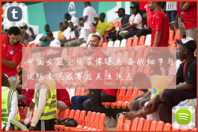 中国女篮全场录像曝光 备战细节与攻防表现成赛后关注焦点