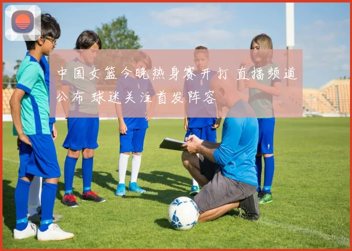 中国女篮今晚热身赛开打 直播频道公布 球迷关注首发阵容