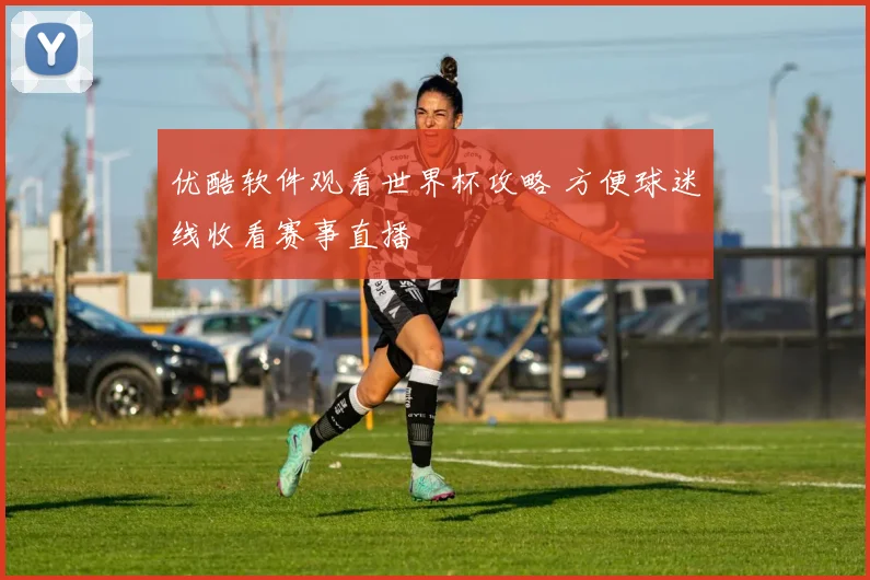 优酷软件观看世界杯攻略 方便球迷线收看赛事直播