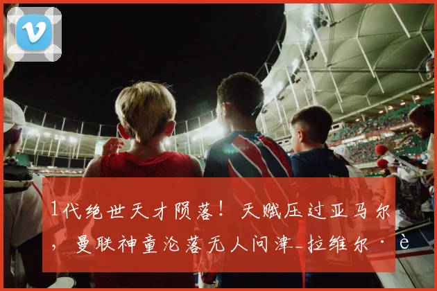 1代绝世天才陨落!天赋压过亚马尔,曼联神童沦落无人问津_拉维尔·莫里森_足坛_青训