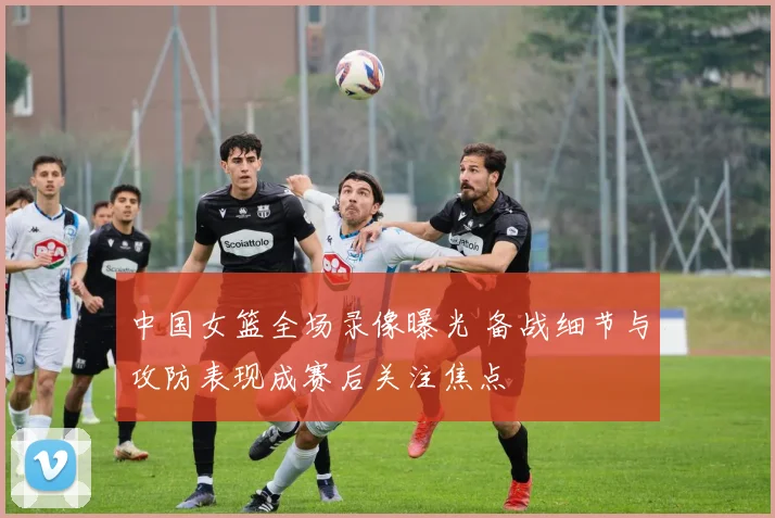 中国女篮全场录像曝光 备战细节与攻防表现成赛后关注焦点