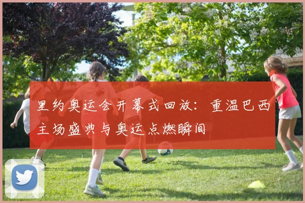 里约奥运会开幕式回放：重温巴西主场盛典与奥运点燃瞬间