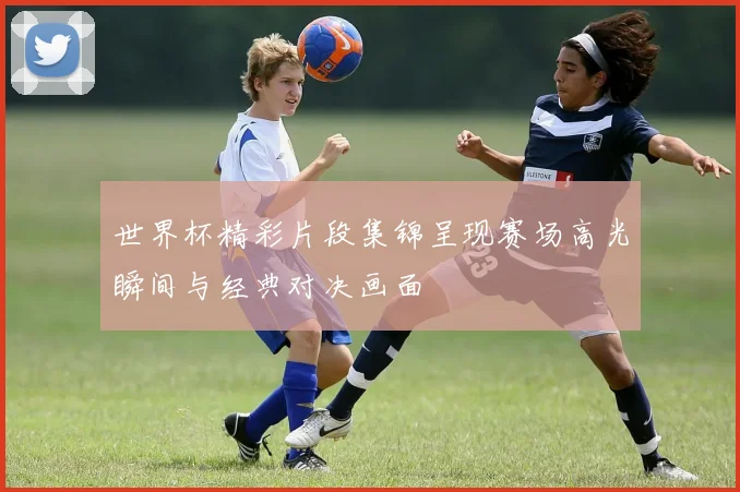 世界杯精彩片段集锦呈现赛场高光瞬间与经典对决画面