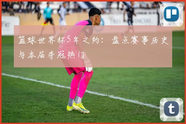 篮球世界杯5年之约：盘点赛事历史与本届夺冠热门