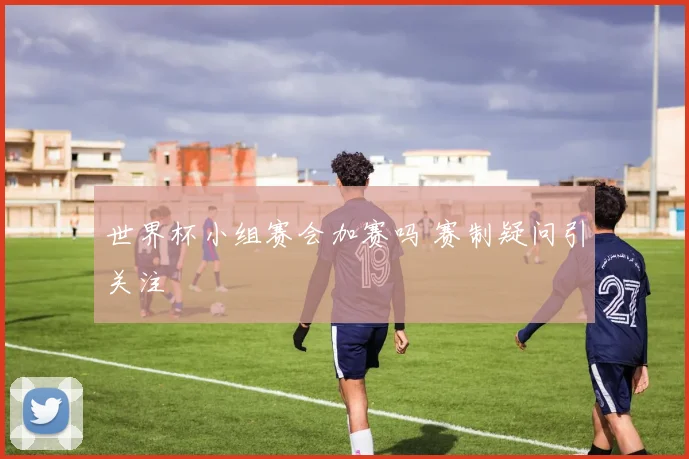 世界杯小组赛会加赛吗 赛制疑问引关注