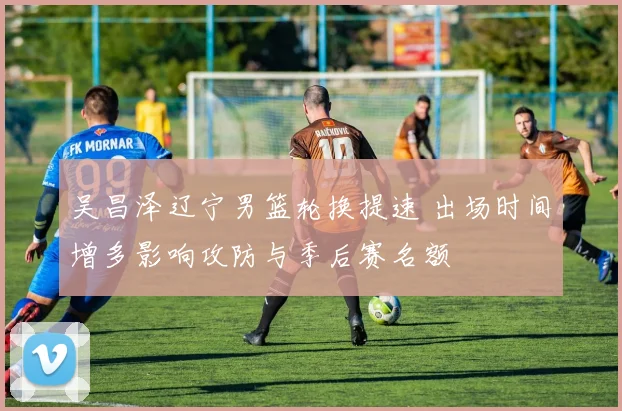 吴昌泽辽宁男篮轮换提速 出场时间增多影响攻防与季后赛名额
