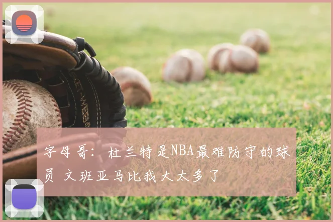 字母哥:杜兰特是NBA最难防守的球员 文班亚马比我大太多了