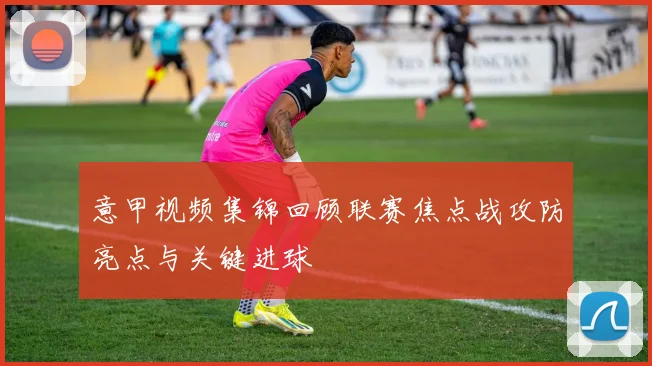 意甲视频集锦回顾联赛焦点战攻防亮点与关键进球