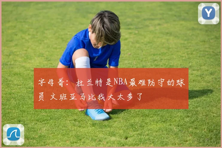 字母哥：杜兰特是NBA最难防守的球员 文班亚马比我大太多了